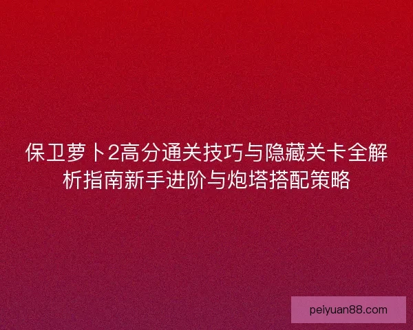 保卫萝卜2高分通关技巧与隐藏关卡全解析指南新手进阶与炮塔搭配策略