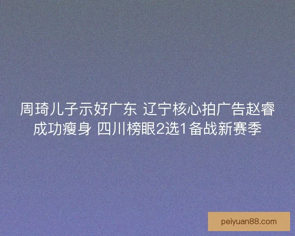 周琦儿子示好广东 辽宁核心拍广告赵睿成功瘦身 四川榜眼2选1备战新赛季