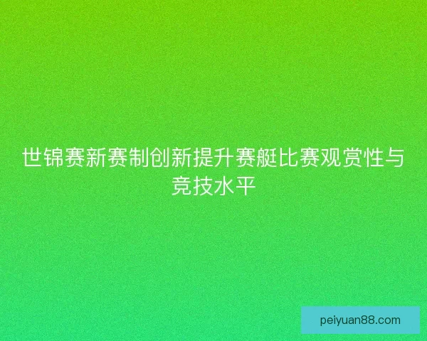 世锦赛新赛制创新提升赛艇比赛观赏性与竞技水平