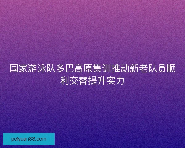 国家游泳队多巴高原集训推动新老队员顺利交替提升实力