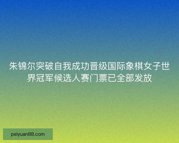 朱锦尔突破自我成功晋级国际象棋女子世界冠军候选人赛门票已全部发放