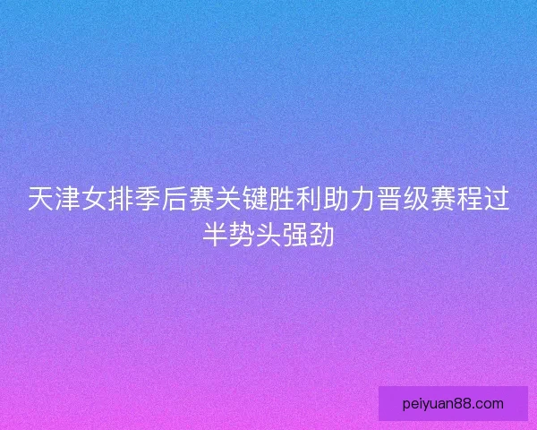 天津女排季后赛关键胜利助力晋级赛程过半势头强劲