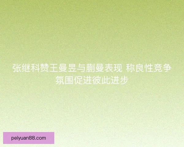 张继科赞王曼昱与蒯曼表现 称良性竞争氛围促进彼此进步