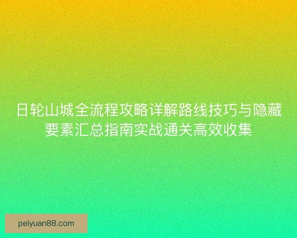 日轮山城全流程攻略详解路线技巧与隐藏要素汇总指南实战通关高效收集